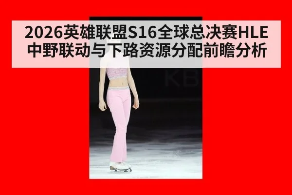 2026英雄联盟S16全球总决赛HLE中野联动与下路资源分配前瞻分析