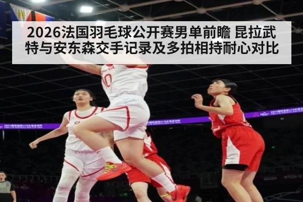 2026法国羽毛球公开赛男单前瞻 昆拉武特与安东森交手记录及多拍相持耐心对比