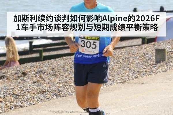 加斯利续约谈判如何影响Alpine的2026F1车手市场阵容规划与短期成绩平衡策略